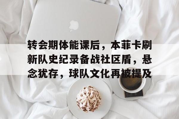 关于转会期体能课后，本菲卡刷新队史纪录备战社区盾，悬念犹存，球队文化再被提及的信息-S15下注网站