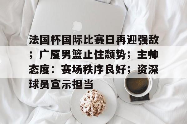 包含法国杯国际比赛日再迎强敌；广厦男篮止住颓势；主帅态度：赛场秩序良好；资深球员宣示担当的词条-lol下注网站