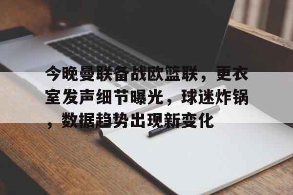 关于今晚曼联备战欧篮联，更衣室发声细节曝光，球迷炸锅，数据趋势出现新变化的信息-九游